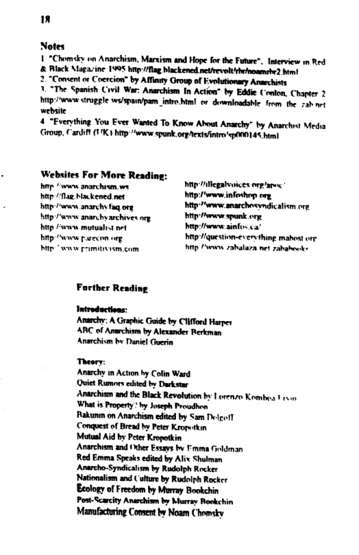Notes 1 *Chomsky o Anarchism, Marxism and Hope fo the Fuure®. Interview wn Red & Rlack Magaine 1995 by 1/flag blackened netrevelthrinoamebe2 him! 2. “Comsent or Coercion” by Affianty Group of Evolutionary Anarchists 3. “The Spanish Civil War: Anarchism In Action” by Eddie Conlon, Chapter 2 W trugle ws/sparmipam intro.hml or downloadable. from, the 7ah et website 4 “Everything You Ever Wanted To Know About Anarchy” by Anarchist Media Group. €antiff 17K ) htp-"waew spunk. orgext/intro’p¥0145 him Websites For More Reading: . s snrchesn s g o hup Nl Mackened net hrp: info<hop org e kened et M- sarcheemaicaiom g ity s anar b archives org i e spun . hip ek motualit et hep e il " hitp /v parecon org hitp iquestion-ex erything mahost orr P www primitism.com hittp ’www 7ahalaza net zahahenks Farther Reading. Introductions: Anarchy: A Graphic Guide by Clifford Harper ARC of Anarchism by Alexander Rerkman Anaechism by Daniel Guerin Theory: Anarchy in Action by Colin Ward Quiet Rumors eded by Dukstar Anarchism and the Black Revolution by 1 orenzo Kombe ¥ v What is Property ’ by Joseph Proudhon Rakumn on Anarchism edited by Sam Delpoll Conquest of Bread by Pete Kropetkin Mutual Aid by Peter Kropotkin Anarchism and (ther Essays by Fmma Grldman Red Emma Speaks edited by Alix Shulman Anarcho-Syndicalism by Rudolph Rocker Nationalism and ( ulture by Rudolph Rocker Eeology of Freedom by Murray Bookchin Post-Scarcity Anarchism by Murray Rockchin ’Mamufactring Consent by Noam Chomsky